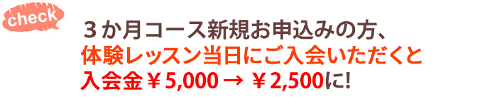 ３か月コース新規お申込みの方、体験レッスン当日にご入会いただくと入会金5,000円が2,500円に！